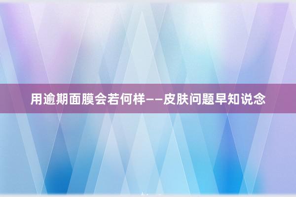 用逾期面膜会若何样——皮肤问题早知说念