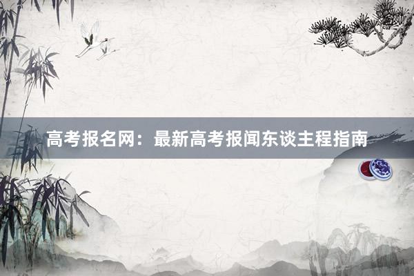 高考报名网：最新高考报闻东谈主程指南